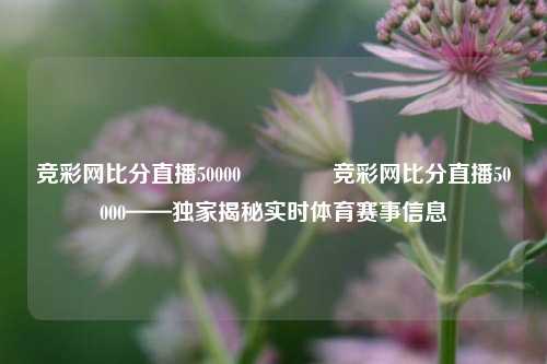 竞彩网比分直播50000🏅竞彩网比分直播50000——独家揭秘实时体育赛事信息