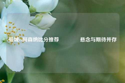 曼城vs阿森纳比分推荐🌈悬念与期待并存