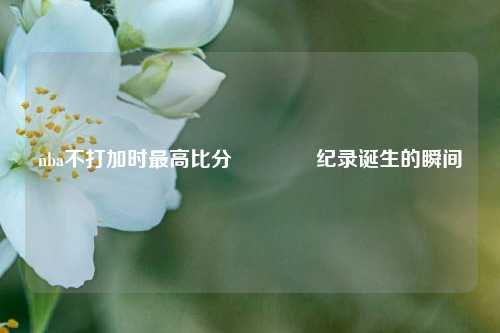 nba不打加时最高比分👍纪录诞生的瞬间