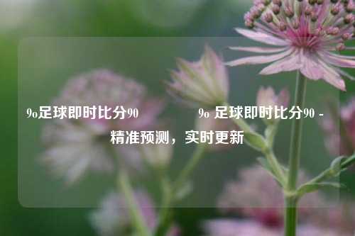 9o足球即时比分90👍9o 足球即时比分90 - 精准预测，实时更新
