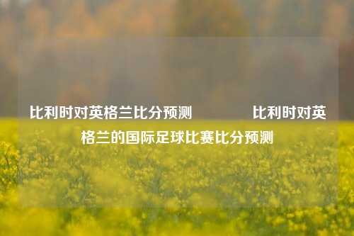 比利时对英格兰比分预测🏐比利时对英格兰的国际足球比赛比分预测