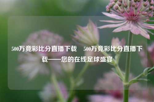 500万竞彩比分直播下载⚾500万竞彩比分直播下载——您的在线足球盛宴